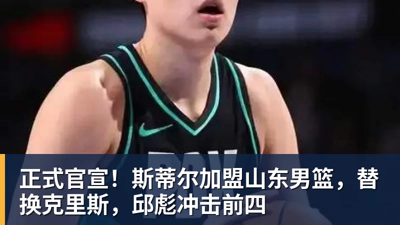 正式官宣！斯蒂尔加盟山东男篮，替换克里斯，邱彪冲击前四
