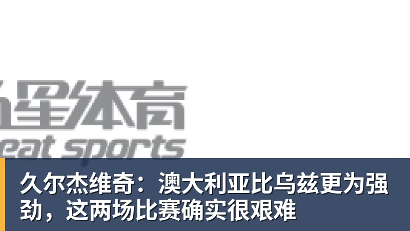 久尔杰维奇：澳大利亚比乌兹更为强劲，这两场比赛确实很艰难