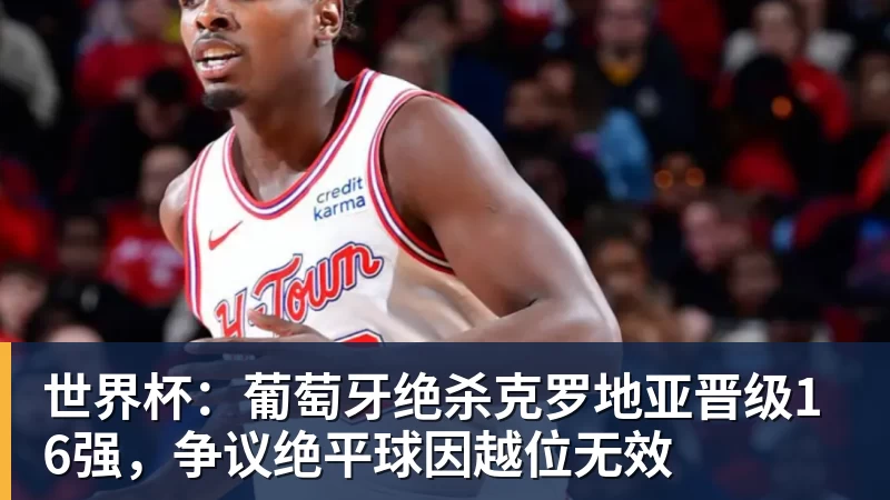世界杯：葡萄牙绝杀克罗地亚晋级16强，争议绝平球因越位无效