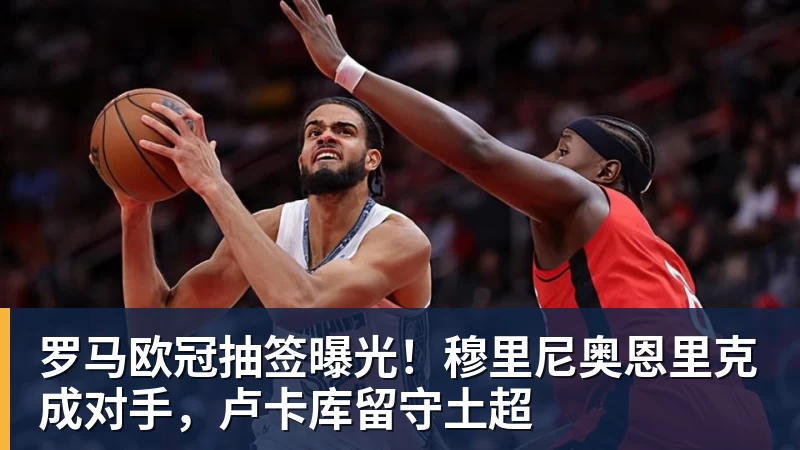 罗马欧冠抽签曝光！穆里尼奥恩里克成对手，卢卡库留守土超