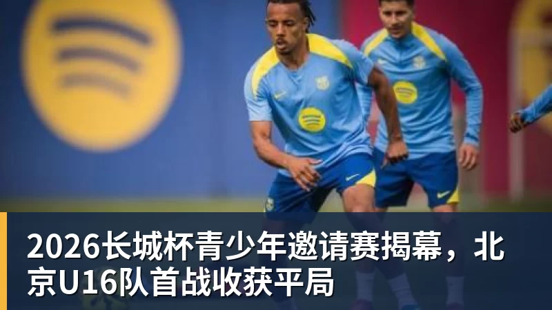2026长城杯青少年邀请赛揭幕,北京U16队首战收获平局 2026长城杯青少年邀请赛揭幕,北京U16队首战收获平局