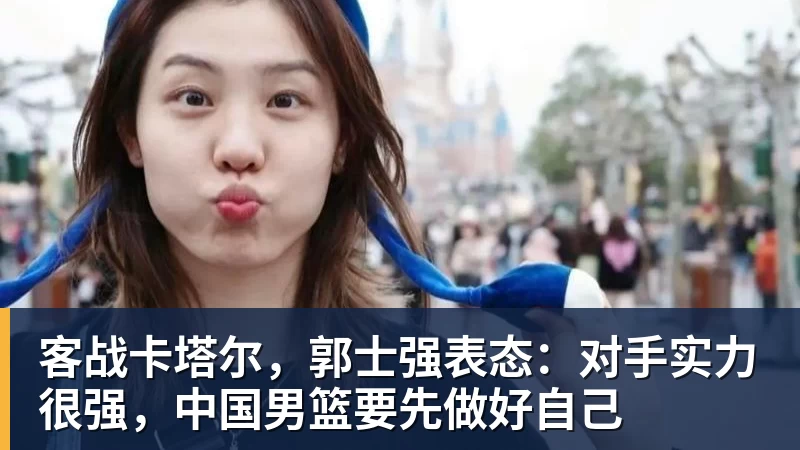 客战卡塔尔，郭士强表态：对手实力很强，中国男篮要先做好自己