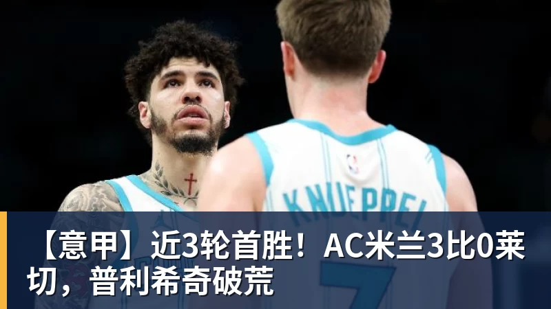 【意甲】近3轮首胜！AC米兰3比0莱切，普利希奇破荒