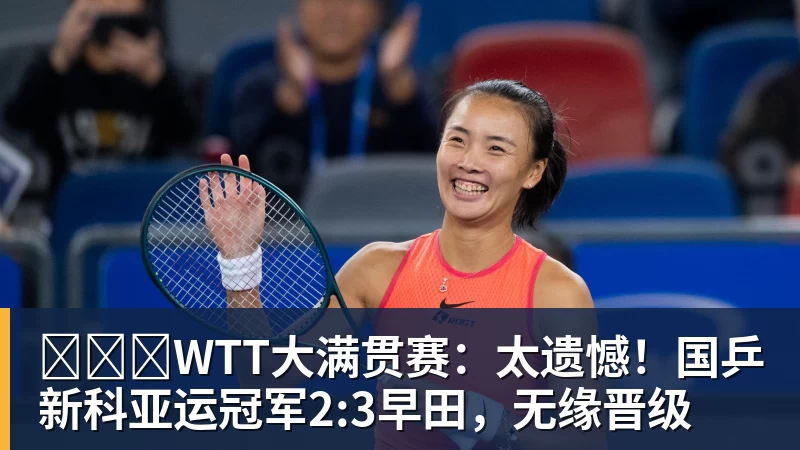 ​​​WTT大满贯赛：太遗憾！国乒新科亚运冠军2:3早田，无缘晋级
